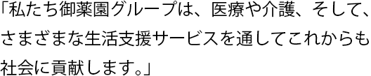 「私たち御薬園グループは、医療や介護、そして、さまざまな生活支援サービスを通してこれからも社会に貢献します。」