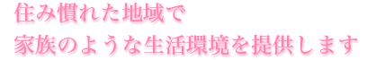 住み慣れた地域で家族のような生活環境を提供します。